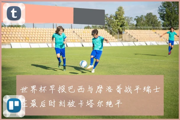 世界杯早报巴西与摩洛哥战平瑞士在最后时刻被卡塔尔绝平