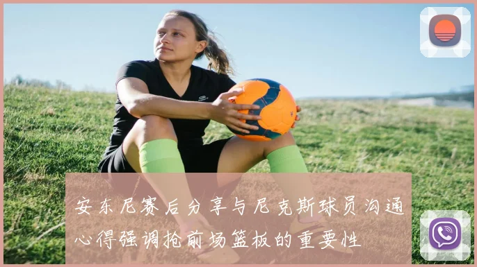 安东尼赛后分享与尼克斯球员沟通心得强调抢前场篮板的重要性