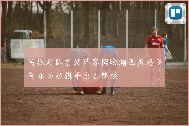 阿根廷队首发阵容揭晓梅西劳塔罗阿尔马达携手出击锋线