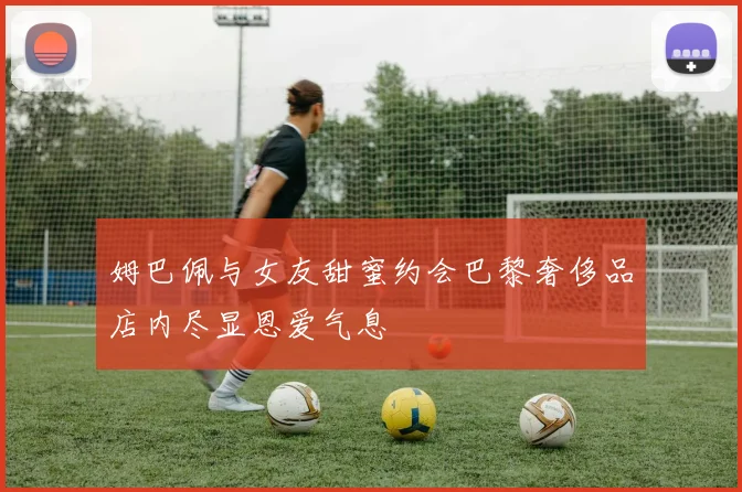 姆巴佩与女友甜蜜约会巴黎奢侈品店内尽显恩爱气息
