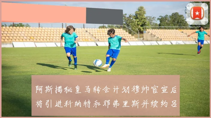 阿斯揭秘皇马转会计划穆帅官宣后将引进科纳特和邓弗里斯并续约吕迪格