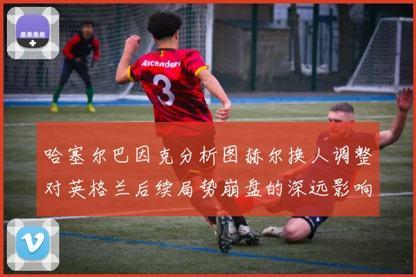 哈塞尔巴因克分析图赫尔换人调整对英格兰后续局势崩盘的深远影响