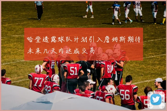 哈登透露球队计划引入詹姆斯期待未来几天内达成交易