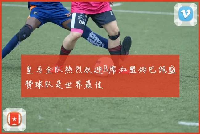 皇马全队热烈欢迎B席加盟姆巴佩盛赞球队是世界最佳