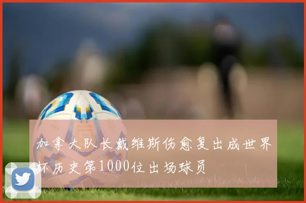 加拿大队长戴维斯伤愈复出成世界杯历史第1000位出场球员