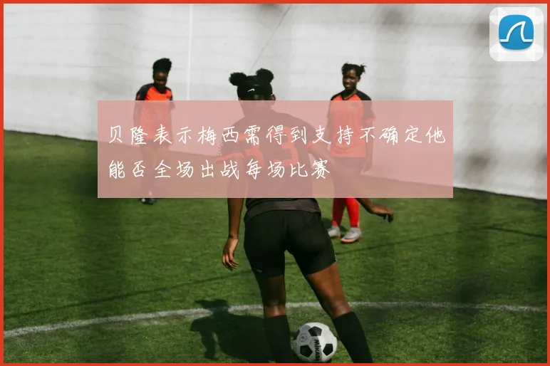 贝隆表示梅西需得到支持不确定他能否全场出战每场比赛