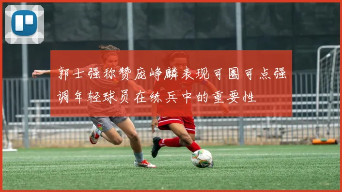 郭士强称赞庞峥麟表现可圈可点强调年轻球员在练兵中的重要性