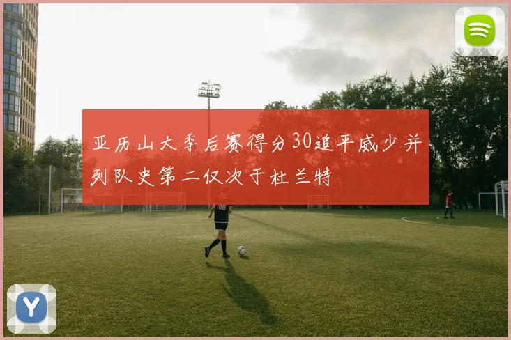 亚历山大季后赛得分30追平威少并列队史第二仅次于杜兰特
