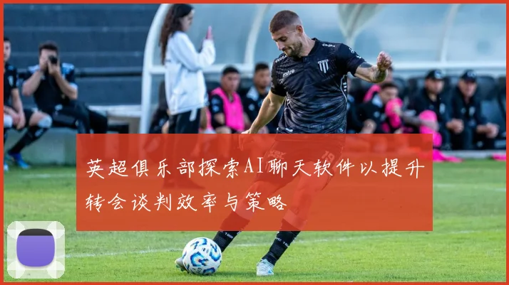 英超俱乐部探索AI聊天软件以提升转会谈判效率与策略