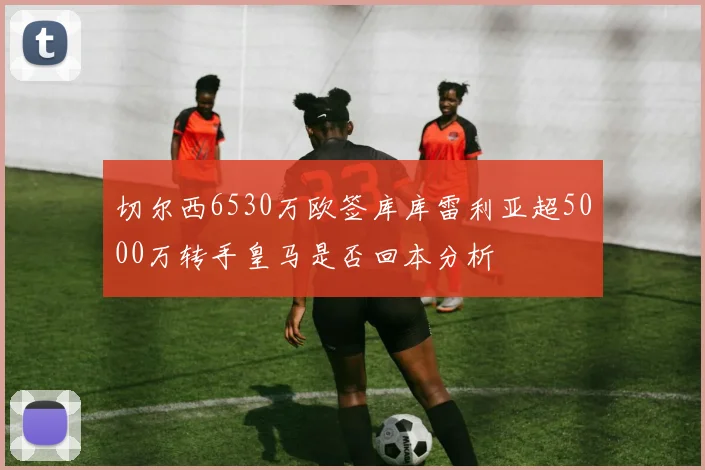 切尔西6530万欧签库库雷利亚超5000万转手皇马是否回本分析