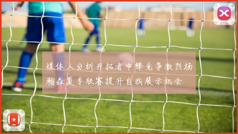 媒体人分析开拓者中锋竞争激烈杨瀚森夏季联赛提升自我展示机会