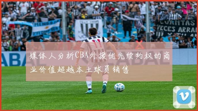 媒体人分析CBA外援优先续约权的商业价值超越本土球员销售