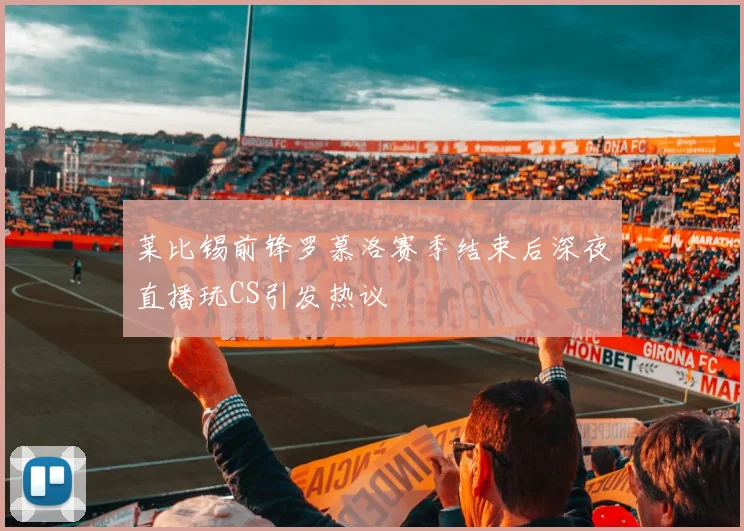 莱比锡前锋罗慕洛赛季结束后深夜直播玩CS引发热议