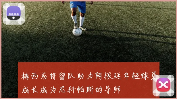 梅西或将留队助力阿根廷年轻球员成长成为尼科帕斯的导师