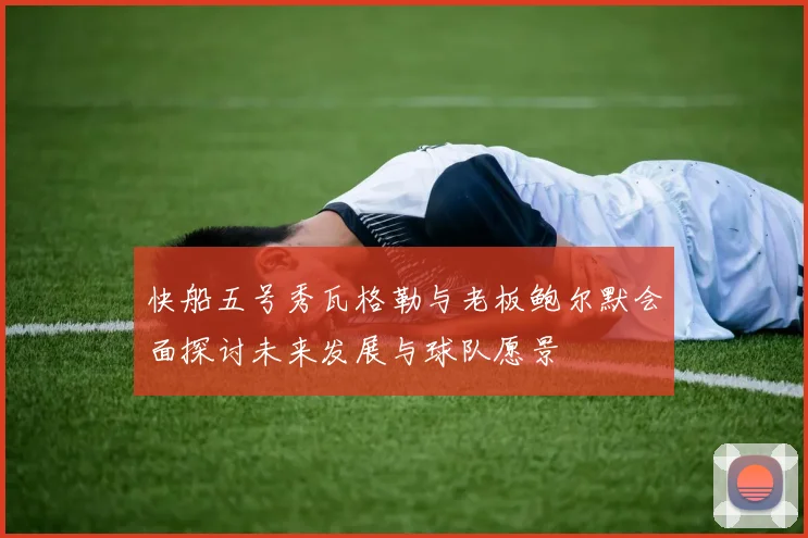 快船五号秀瓦格勒与老板鲍尔默会面探讨未来发展与球队愿景
