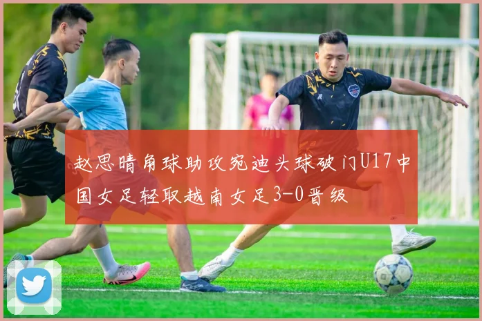 赵思晴角球助攻宛迪头球破门U17中国女足轻取越南女足3-0晋级