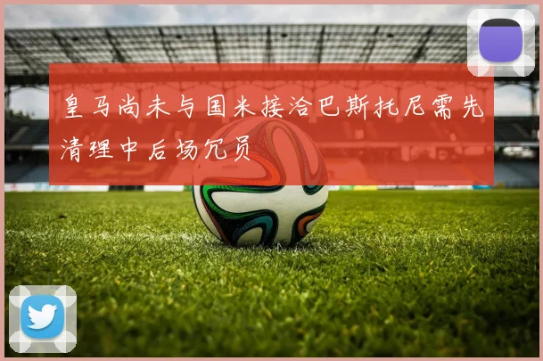 皇马尚未与国米接洽巴斯托尼需先清理中后场冗员